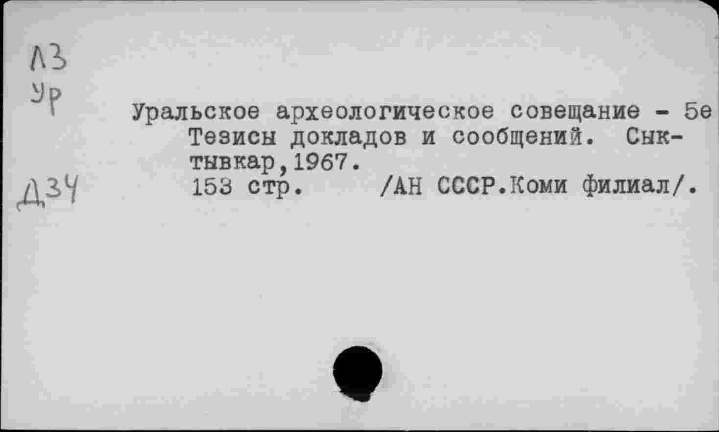 ﻿ДЇІ
Уральское археологическое совещание - 5е Тезисы докладов и сообщений. Сыктывкар, 1967.
153 стр. /АН СССР.Коми филиал/.